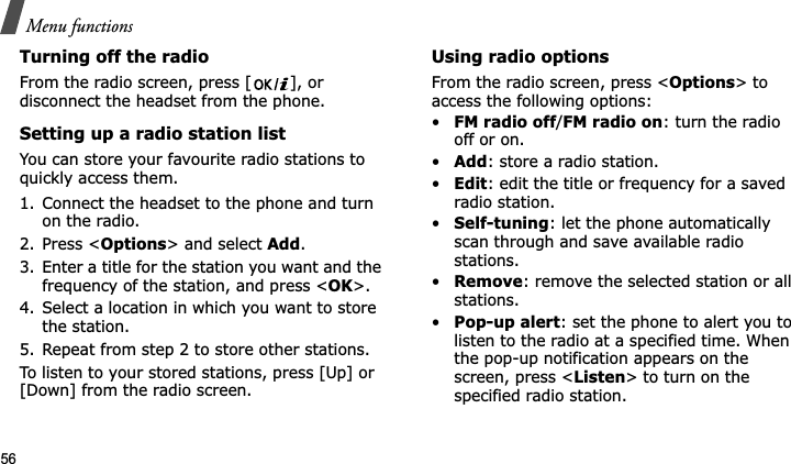 Menu functions56Turning off the radioFrom the radio screen, press [ ], or disconnect the headset from the phone.Setting up a radio station listYou can store your favourite radio stations to quickly access them.1. Connect the headset to the phone and turn on the radio.2. Press &lt;Options&gt; and select Add.3. Enter a title for the station you want and the frequency of the station, and press &lt;OK&gt;.4. Select a location in which you want to store the station.5. Repeat from step 2 to store other stations.To listen to your stored stations, press [Up] or [Down] from the radio screen. Using radio optionsFrom the radio screen, press &lt;Options&gt; to access the following options:•FM radio off/FM radio on: turn the radio off or on.•Add: store a radio station.•Edit: edit the title or frequency for a saved radio station.•Self-tuning: let the phone automatically scan through and save available radio stations.•Remove: remove the selected station or all stations.•Pop-up alert: set the phone to alert you to listen to the radio at a specified time. When the pop-up notification appears on the screen, press &lt;Listen&gt; to turn on the specified radio station. 