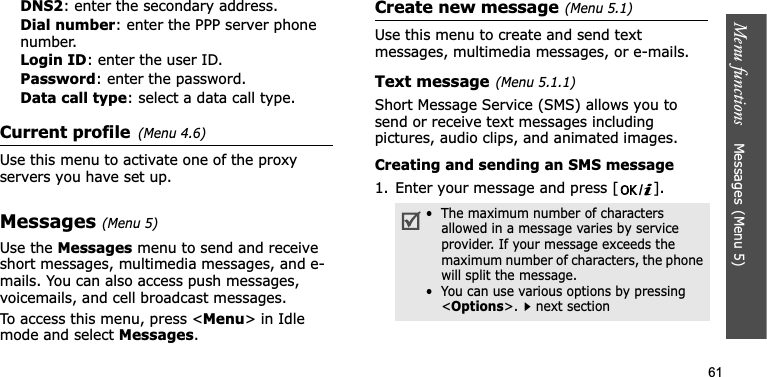 Menu functions    Messages(Menu 5)61DNS2: enter the secondary address.Dial number: enter the PPP server phone number.Login ID: enter the user ID.Password: enter the password.Data call type: select a data call type.Current profile(Menu 4.6)Use this menu to activate one of the proxy servers you have set up.Messages(Menu 5)Use the Messages menu to send and receive short messages, multimedia messages, and e-mails. You can also access push messages, voicemails, and cell broadcast messages.To access this menu, press &lt;Menu&gt; in Idle mode and select Messages.Create new message(Menu 5.1)Use this menu to create and send text messages, multimedia messages, or e-mails.Text message(Menu 5.1.1)Short Message Service (SMS) allows you to send or receive text messages including pictures, audio clips, and animated images.Creating and sending an SMS message1. Enter your message and press [ ].•  The maximum number of characters allowed in a message varies by service provider. If your message exceeds the maximum number of characters, the phone will split the message.•  You can use various options by pressing &lt;Options&gt;.next section