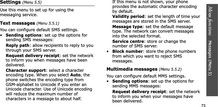 Menu functions    Messages(Menu 5)73Settings (Menu 5.5)Use this menu to set up for using the messaging service.Text messages (Menu 5.5.1)You can configure default SMS settings.•Sending options: set up the options for sending SMS messages:Reply path: allow recipients to reply to you through your SMS server.Request delivery receipt: set the network to inform you when messages have been delivered. Character support: select a character encoding type. When you select Auto, the phone switches the encoding type from GSM-alphabet to Unicode if you enter an Unicode character. Use of Unicode encoding will reduce the maximum number of characters in a message to about half. If this menu is not shown, your phone provides the automatic character encoding by default.Validity period: set the length of time your messages are stored in the SMS server.Message type: set the default message type. The network can convert messages into the selected format.Service centre: store or change the number of SMS server.•Block number: store the phone numbers from which you want to reject SMS messages.Multimedia messages (Menu 5.5.2)You can configure default MMS settings.•Sending options: set up the options for sending MMS messages:Request delivery receipt: set the network to inform you when your messages have been delivered.
