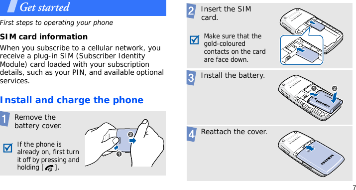 7Get startedFirst steps to operating your phoneSIM card informationWhen you subscribe to a cellular network, you receive a plug-in SIM (Subscriber Identity Module) card loaded with your subscription details, such as your PIN, and available optional services.Install and charge the phone Remove the battery cover.If the phone is already on, first turn it off by pressing and holding [ ]. Insert the SIM card.Make sure that the gold-coloured contacts on the card are face down. Install the battery. Reattach the cover.