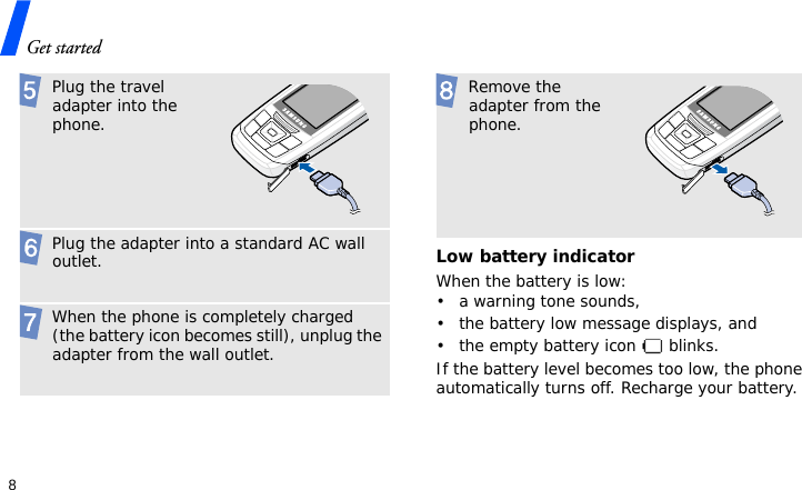 Get started8Low battery indicatorWhen the battery is low:• a warning tone sounds,• the battery low message displays, and• the empty battery icon   blinks.If the battery level becomes too low, the phone automatically turns off. Recharge your battery.  Plug the travel adapter into the phone. Plug the adapter into a standard AC wall outlet. When the phone is completely charged (the battery icon becomes still), unplug the adapter from the wall outlet. Remove the adapter from the phone.