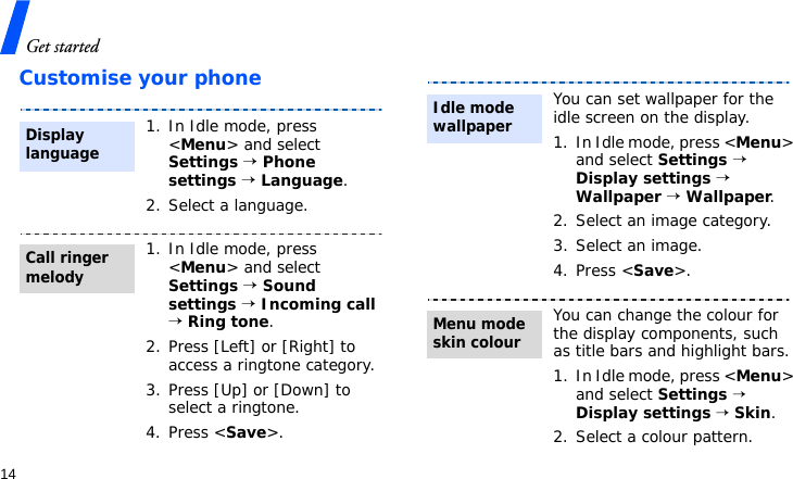 Get started14Customise your phone1. In Idle mode, press &lt;Menu&gt; and select Settings → Phone settings → Language.2. Select a language.1. In Idle mode, press &lt;Menu&gt; and select Settings → Sound settings → Incoming call → Ring tone.2. Press [Left] or [Right] to access a ringtone category.3. Press [Up] or [Down] to select a ringtone.4. Press &lt;Save&gt;.Display languageCall ringer melodyYou can set wallpaper for the idle screen on the display.1. In Idle mode, press &lt;Menu&gt; and select Settings → Display settings → Wallpaper → Wallpaper.2. Select an image category.3. Select an image.4. Press &lt;Save&gt;.You can change the colour for the display components, such as title bars and highlight bars.1. In Idle mode, press &lt;Menu&gt; and select Settings → Display settings → Skin.2. Select a colour pattern.Idle mode wallpaper Menu mode skin colour
