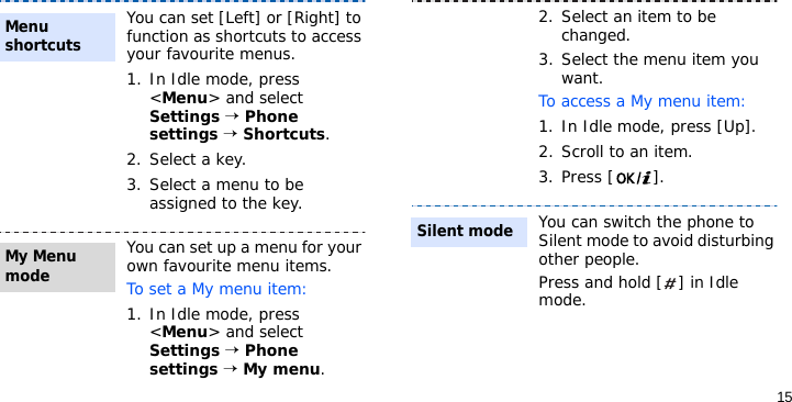 15You can set [Left] or [Right] to function as shortcuts to access your favourite menus.1. In Idle mode, press &lt;Menu&gt; and select Settings → Phone settings → Shortcuts.2. Select a key.3. Select a menu to be assigned to the key.You can set up a menu for your own favourite menu items.To set a My menu item:1. In Idle mode, press &lt;Menu&gt; and select Settings → Phone settings → My menu.Menu shortcuts My Menu mode2. Select an item to be changed.3. Select the menu item you want.To access a My menu item:1. In Idle mode, press [Up].2. Scroll to an item.3. Press [ ].You can switch the phone to Silent mode to avoid disturbing other people.Press and hold [ ] in Idle mode.Silent mode