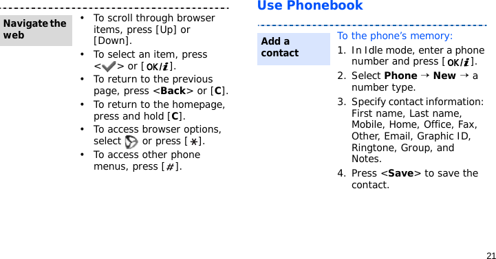 21Use Phonebook• To scroll through browser items, press [Up] or [Down]. • To select an item, press &lt;&gt; or [ ].• To return to the previous page, press &lt;Back&gt; or [C].• To return to the homepage, press and hold [C].• To access browser options, select   or press [ ].• To access other phone menus, press [ ].Navigate the webTo the phone’s memory:1. In Idle mode, enter a phone number and press [ ].2. Select Phone → New → a number type.3. Specify contact information: First name, Last name, Mobile, Home, Office, Fax, Other, Email, Graphic ID, Ringtone, Group, and Notes.4. Press &lt;Save&gt; to save the contact.Add a contact