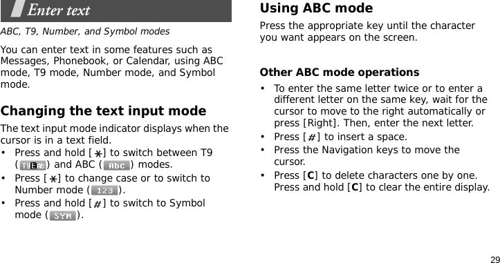 29Enter textABC, T9, Number, and Symbol modesYou can enter text in some features such as Messages, Phonebook, or Calendar, using ABC mode, T9 mode, Number mode, and Symbol mode.Changing the text input modeThe text input mode indicator displays when the cursor is in a text field.• Press and hold [ ] to switch between T9 () and ABC () modes.• Press [ ] to change case or to switch to Number mode ( ).• Press and hold [ ] to switch to Symbol mode ( ).Using ABC modePress the appropriate key until the character you want appears on the screen.Other ABC mode operations• To enter the same letter twice or to enter a different letter on the same key, wait for the cursor to move to the right automatically or press [Right]. Then, enter the next letter.• Press [ ] to insert a space.• Press the Navigation keys to move the cursor. •Press [C] to delete characters one by one. Press and hold [C] to clear the entire display.