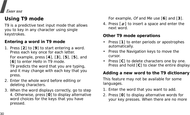 Enter text30Using T9 modeT9 is a predictive text input mode that allows you to key in any character using single keystrokes.Entering a word in T9 mode1. Press [2] to [9] to start entering a word. Press each key once for each letter. For example, press [4], [3], [5], [5], and [6] to enter Hello in T9 mode. T9 predicts the word that you are typing, and it may change with each key that you press.2. Enter the whole word before editing or deleting characters.3. When the word displays correctly, go to step 4. Otherwise, press [0] to display alternative word choices for the keys that you have pressed. For example, Of and Me use [6] and [3].4. Press [] to insert a space and enter the next word.Other T9 mode operations•Press [1] to enter periods or apostrophes automatically.• Press the Navigation keys to move the cursor. •Press [C] to delete characters one by one. Press and hold [C] to clear the entire display.Adding a new word to the T9 dictionaryThis feature may not be available for some languages.1. Enter the word that you want to add.2. Press [0] to display alternative words for your key presses. When there are no more 