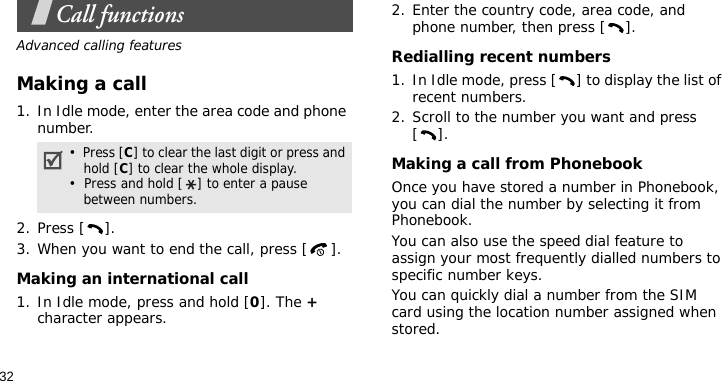 32Call functionsAdvanced calling featuresMaking a call1. In Idle mode, enter the area code and phone number.2. Press [ ].3. When you want to end the call, press [ ].Making an international call1. In Idle mode, press and hold [0]. The + character appears.2. Enter the country code, area code, and phone number, then press [ ].Redialling recent numbers1. In Idle mode, press [ ] to display the list of recent numbers.2. Scroll to the number you want and press [].Making a call from PhonebookOnce you have stored a number in Phonebook, you can dial the number by selecting it from Phonebook.You can also use the speed dial feature to assign your most frequently dialled numbers to specific number keys.You can quickly dial a number from the SIM card using the location number assigned when stored.•  Press [C] to clear the last digit or press and hold [C] to clear the whole display.•  Press and hold [ ] to enter a pause between numbers.