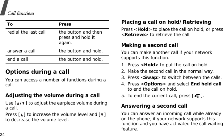 Call functions34Options during a callYou can access a number of functions during a call.Adjusting the volume during a callUse [ / ] to adjust the earpiece volume during a call.Press [ ] to increase the volume level and [ ] to decrease the volume level.Placing a call on hold/RetrievingPress &lt;Hold&gt; to place the call on hold, or press &lt;Retrieve&gt; to retrieve the call.Making a second callYou can make another call if your network supports this function.1. Press &lt;Hold&gt; to put the call on hold.2. Make the second call in the normal way.3. Press &lt;Swap&gt; to switch between the calls.4. Press &lt;Options&gt; and select End held call to end the call on hold.5. To end the current call, press [ ].Answering a second callYou can answer an incoming call while already on the phone, if your network supports this function and you have activated the call waiting feature.To Pressredial the last call the button and then press and hold it again.answer a call the button and hold.end a call the button and hold.