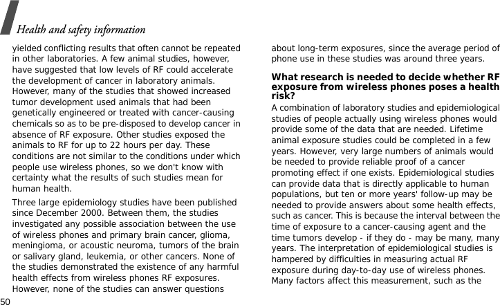 Health and safety information50yielded conflicting results that often cannot be repeated in other laboratories. A few animal studies, however, have suggested that low levels of RF could accelerate the development of cancer in laboratory animals. However, many of the studies that showed increased tumor development used animals that had been genetically engineered or treated with cancer-causing chemicals so as to be pre-disposed to develop cancer in absence of RF exposure. Other studies exposed the animals to RF for up to 22 hours per day. These conditions are not similar to the conditions under which people use wireless phones, so we don&apos;t know with certainty what the results of such studies mean for human health.Three large epidemiology studies have been published since December 2000. Between them, the studies investigated any possible association between the use of wireless phones and primary brain cancer, glioma, meningioma, or acoustic neuroma, tumors of the brain or salivary gland, leukemia, or other cancers. None of the studies demonstrated the existence of any harmful health effects from wireless phones RF exposures. However, none of the studies can answer questions about long-term exposures, since the average period of phone use in these studies was around three years.What research is needed to decide whether RF exposure from wireless phones poses a health risk?A combination of laboratory studies and epidemiological studies of people actually using wireless phones would provide some of the data that are needed. Lifetime animal exposure studies could be completed in a few years. However, very large numbers of animals would be needed to provide reliable proof of a cancer promoting effect if one exists. Epidemiological studies can provide data that is directly applicable to human populations, but ten or more years&apos; follow-up may be needed to provide answers about some health effects, such as cancer. This is because the interval between the time of exposure to a cancer-causing agent and the time tumors develop - if they do - may be many, many years. The interpretation of epidemiological studies is hampered by difficulties in measuring actual RF exposure during day-to-day use of wireless phones. Many factors affect this measurement, such as the 