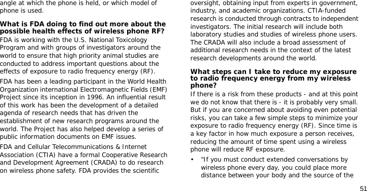 51angle at which the phone is held, or which model of phone is used.What is FDA doing to find out more about the possible health effects of wireless phone RF?FDA is working with the U.S. National Toxicology Program and with groups of investigators around the world to ensure that high priority animal studies are conducted to address important questions about the effects of exposure to radio frequency energy (RF).FDA has been a leading participant in the World Health Organization international Electromagnetic Fields (EMF) Project since its inception in 1996. An influential result of this work has been the development of a detailed agenda of research needs that has driven the establishment of new research programs around the world. The Project has also helped develop a series of public information documents on EMF issues.FDA and Cellular Telecommunications &amp; Internet Association (CTIA) have a formal Cooperative Research and Development Agreement (CRADA) to do research on wireless phone safety. FDA provides the scientific oversight, obtaining input from experts in government, industry, and academic organizations. CTIA-funded research is conducted through contracts to independent investigators. The initial research will include both laboratory studies and studies of wireless phone users. The CRADA will also include a broad assessment of additional research needs in the context of the latest research developments around the world.What steps can I take to reduce my exposure to radio frequency energy from my wireless phone?If there is a risk from these products - and at this point we do not know that there is - it is probably very small. But if you are concerned about avoiding even potential risks, you can take a few simple steps to minimize your exposure to radio frequency energy (RF). Since time is a key factor in how much exposure a person receives, reducing the amount of time spent using a wireless phone will reduce RF exposure.• “If you must conduct extended conversations by wireless phone every day, you could place more distance between your body and the source of the 