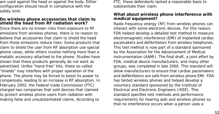 53are used against the head or against the body. Either configuration should result in compliance with the safety limit.Do wireless phone accessories that claim to shield the head from RF radiation work?Since there are no known risks from exposure to RF emissions from wireless phones, there is no reason to believe that accessories that claim to shield the head from those emissions reduce risks. Some products that claim to shield the user from RF absorption use special phone cases, while others involve nothing more than a metallic accessory attached to the phone. Studies have shown that these products generally do not work as advertised. Unlike “hand-free” kits, these so-called “shields” may interfere with proper operation of the phone. The phone may be forced to boost its power to compensate, leading to an increase in RF absorption. In February 2002, the Federal trade Commission (FTC) charged two companies that sold devices that claimed to protect wireless phone users from radiation with making false and unsubstantiated claims. According to FTC, these defendants lacked a reasonable basis to substantiate their claim.What about wireless phone interference with medical equipment?Radio frequency energy (RF) from wireless phones can interact with some electronic devices. For this reason, FDA helped develop a detailed test method to measure electromagnetic interference (EMI) of implanted cardiac pacemakers and defibrillators from wireless telephones. This test method is now part of a standard sponsored by the Association for the Advancement of Medical instrumentation (AAMI). The final draft, a joint effort by FDA, medical device manufacturers, and many other groups, was completed in late 2000. This standard will allow manufacturers to ensure that cardiac pacemakers and defibrillators are safe from wireless phone EMI. FDA has tested wireless phones and helped develop a voluntary standard sponsored by the Institute of Electrical and Electronic Engineers (IEEE). This standard specifies test methods and performance requirements for hearing aids and wireless phones so that no interference occurs when a person uses a 