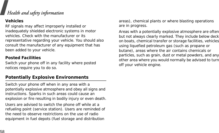 Health and safety information58VehiclesRF signals may affect improperly installed or inadequately shielded electronic systems in motor vehicles. Check with the manufacturer or its representative regarding your vehicle. You should also consult the manufacturer of any equipment that has been added to your vehicle.Posted FacilitiesSwitch your phone off in any facility where posted notices require you to do so.Potentially Explosive EnvironmentsSwitch your phone off when in any area with a potentially explosive atmosphere and obey all signs and instructions. Sparks in such areas could cause an explosion or fire resulting in bodily injury or even death.Users are advised to switch the phone off while at a refueling point (service station). Users are reminded of the need to observe restrictions on the use of radio equipment in fuel depots (fuel storage and distribution areas), chemical plants or where blasting operations are in progress.Areas with a potentially explosive atmosphere are often but not always clearly marked. They include below deck on boats, chemical transfer or storage facilities, vehicles using liquefied petroleum gas (such as propane or butane), areas where the air contains chemicals or particles, such as grain, dust or metal powders, and any other area where you would normally be advised to turn off your vehicle engine.