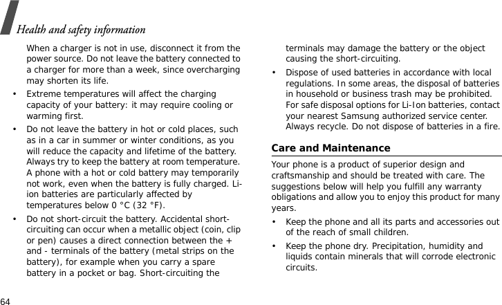 Health and safety information64When a charger is not in use, disconnect it from the power source. Do not leave the battery connected to a charger for more than a week, since overcharging may shorten its life.• Extreme temperatures will affect the charging capacity of your battery: it may require cooling or warming first.• Do not leave the battery in hot or cold places, such as in a car in summer or winter conditions, as you will reduce the capacity and lifetime of the battery. Always try to keep the battery at room temperature. A phone with a hot or cold battery may temporarily not work, even when the battery is fully charged. Li-ion batteries are particularly affected by temperatures below 0 °C (32 °F).• Do not short-circuit the battery. Accidental short- circuiting can occur when a metallic object (coin, clip or pen) causes a direct connection between the + and - terminals of the battery (metal strips on the battery), for example when you carry a spare battery in a pocket or bag. Short-circuiting the terminals may damage the battery or the object causing the short-circuiting.• Dispose of used batteries in accordance with local regulations. In some areas, the disposal of batteries in household or business trash may be prohibited. For safe disposal options for Li-Ion batteries, contact your nearest Samsung authorized service center. Always recycle. Do not dispose of batteries in a fire.Care and MaintenanceYour phone is a product of superior design and craftsmanship and should be treated with care. The suggestions below will help you fulfill any warranty obligations and allow you to enjoy this product for many years.• Keep the phone and all its parts and accessories out of the reach of small children.• Keep the phone dry. Precipitation, humidity and liquids contain minerals that will corrode electronic circuits.