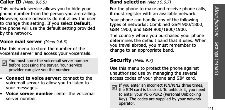 Menu functions    Settings(Menu 9)111Caller ID(Menu 9.6.5)This network service allows you to hide your phone number from the person you are calling. However, some networks do not allow the user to change this setting. If you select Default,the phone will use the default setting provided by the network.Voice mail server(Menu 9.6.6)Use this menu to store the number of the voicemail server and access your voicemails.•Connect to voice server: connect to the voicemail server to allow you to listen to your messages.•Voice server number: enter the voicemail server number.Band selection(Menu 9.6.7)For the phone to make and receive phone calls, it must register with an available network. Your phone can handle any of the following types of networks: Combined GSM 900/1800, GSM 1900, and GSM 900/1800/1900.The country where you purchased your phone determines the default band that it uses. When you travel abroad, you must remember to change to an appropriate band. Security(Menu 9.7)Use this menu to protect the phone against unauthorised use by managing the several access codes of your phone and SIM card.You must store the voicemail server number before accessing the server. Your service provider can give you the number.If you enter an incorrect PIN/PIN2 three times, the SIM card is blocked. To unblock it, you need to enter your PUK/PUK2 (Personal Unblocking Key). The codes are supplied by your network operator.
