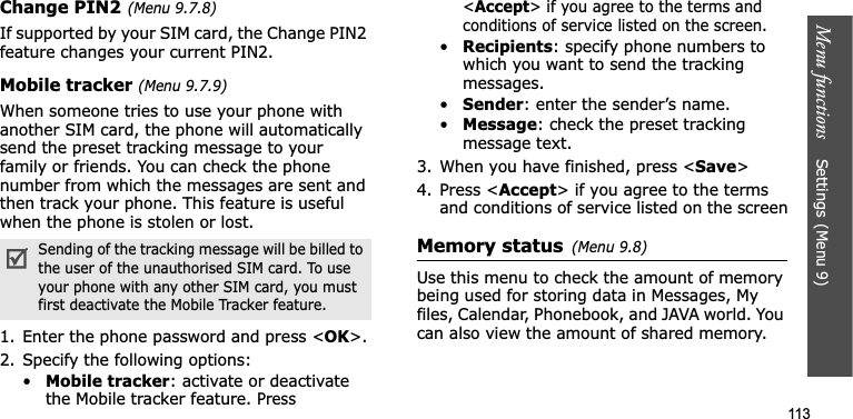 Menu functions    Settings(Menu 9)113Change PIN2(Menu 9.7.8)If supported by your SIM card, the Change PIN2 feature changes your current PIN2. Mobile tracker (Menu 9.7.9)When someone tries to use your phone with another SIM card, the phone will automatically send the preset tracking message to your family or friends. You can check the phone number from which the messages are sent and then track your phone. This feature is useful when the phone is stolen or lost.1. Enter the phone password and press &lt;OK&gt;.2. Specify the following options:•Mobile tracker: activate or deactivate the Mobile tracker feature. Press &lt;Accept&gt; if you agree to the terms and conditions of service listed on the screen.•Recipients: specify phone numbers to which you want to send the tracking messages.•Sender: enter the sender’s name.•Message: check the preset tracking message text.3. When you have finished, press &lt;Save&gt;4. Press &lt;Accept&gt; if you agree to the terms and conditions of service listed on the screenMemory status(Menu 9.8)Use this menu to check the amount of memory being used for storing data in Messages, My files, Calendar, Phonebook, and JAVA world. You can also view the amount of shared memory.Sending of the tracking message will be billed to the user of the unauthorised SIM card. To use your phone with any other SIM card, you must first deactivate the Mobile Tracker feature.