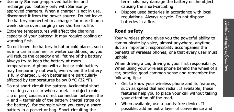 Health and safety information  • Use only Samsung-approved batteries and recharge your battery only with Samsung-approved chargers. When a charger is not in use, disconnect it from the power source. Do not leave the battery connected to a charger for more than a week, since overcharging may shorten its life.• Extreme temperatures will affect the charging capacity of your battery: it may require cooling or warming first.• Do not leave the battery in hot or cold places, such as in a car in summer or winter conditions, as you will reduce the capacity and lifetime of the battery. Always try to keep the battery at room temperature. A phone with a hot or cold battery may temporarily not work, even when the battery is fully charged. Li-ion batteries are particularly affected by temperatures below 0 °C (32 °F).• Do not short-circuit the battery. Accidental short-circuiting can occur when a metallic object (coin, clip or pen) causes a direct connection between the + and – terminals of the battery (metal strips on the battery), for example when you carry a spare battery in a pocket or bag. Short-circuiting the terminals may damage the battery or the object causing the short-circuiting.• Dispose used batteries in accordance with local regulations. Always recycle. Do not dispose batteries in a fire.Road safetyYour wireless phone gives you the powerful ability to communicate by voice, almost anywhere, anytime. But an important responsibility accompanies the benefits of wireless phones, one that every user must uphold.When driving a car, driving is your first responsibility. When using your wireless phone behind the wheel of a car, practice good common sense and remember the following tips:• Get to know your wireless phone and its features, such as speed dial and redial. If available, these features help you to place your call without taking your attention off the road.• When available, use a hands-free device. If possible, add an extra layer of convenience and 