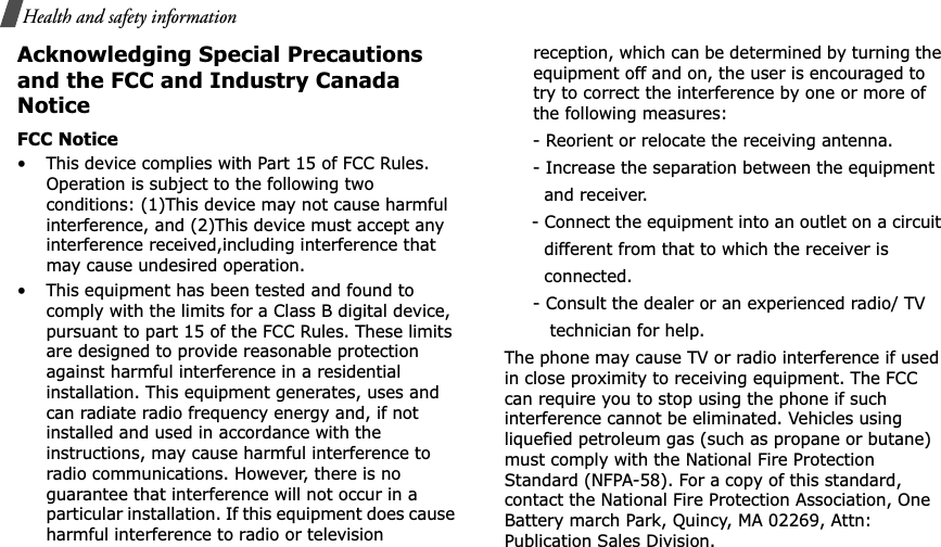 Health and safety informationAcknowledging Special Precautions and the FCC and Industry Canada NoticeFCC Notice• This device complies with Part 15 of FCC Rules. Operation is subject to the following two conditions: (1)This device may not cause harmful interference, and (2)This device must accept any interference received,including interference that may cause undesired operation.• This equipment has been tested and found to comply with the limits for a Class B digital device, pursuant to part 15 of the FCC Rules. These limits are designed to provide reasonable protection against harmful interference in a residential installation. This equipment generates, uses and can radiate radio frequency energy and, if not installed and used in accordance with the instructions, may cause harmful interference to radio communications. However, there is no guarantee that interference will not occur in a particular installation. If this equipment does cause harmful interference to radio or television reception, which can be determined by turning the equipment off and on, the user is encouraged to try to correct the interference by one or more of the following measures:     - Reorient or relocate the receiving antenna.     - Increase the separation between the equipment         and receiver.     - Connect the equipment into an outlet on a circuit        different from that to which the receiver is         connected.     - Consult the dealer or an experienced radio/ TV         technician for help.The phone may cause TV or radio interference if used in close proximity to receiving equipment. The FCC can require you to stop using the phone if such interference cannot be eliminated. Vehicles using liquefied petroleum gas (such as propane or butane) must comply with the National Fire Protection Standard (NFPA-58). For a copy of this standard, contact the National Fire Protection Association, One Battery march Park, Quincy, MA 02269, Attn: Publication Sales Division.