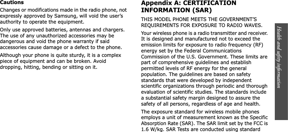 Health and safety information    CautionsChanges or modifications made in the radio phone, not expressly approved by Samsung, will void the user’s authority to operate the equipment.Only use approved batteries, antennas and chargers. The use of any unauthorized accessories may be dangerous and void the phone warranty if said accessories cause damage or a defect to the phone.Although your phone is quite sturdy, it is a complex piece of equipment and can be broken. Avoid dropping, hitting, bending or sitting on it.Appendix A: CERTIFICATION INFORMATION (SAR)THIS MODEL PHONE MEETS THE GOVERNMENT’S REQUIREMENTS FOR EXPOSURE TO RADIO WAVES.Your wireless phone is a radio transmitter and receiver. It is designed and manufactured not to exceed the emission limits for exposure to radio frequency (RF) energy set by the Federal Communications Commission of the U.S. Government. These limits are part of comprehensive guidelines and establish permitted levels of RF energy for the general population. The guidelines are based on safety standards that were developed by independent scientific organizations through periodic and thorough evaluation of scientific studies. The standards include a substantial safety margin designed to assure the safety of all persons, regardless of age and health.The exposure standard for wireless mobile phones employs a unit of measurement known as the Specific Absorption Rate (SAR). The SAR limit set by the FCC is 1.6 W/kg. SAR Tests are conducted using standard 