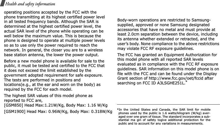 Health and safety informationoperating positions accepted by the FCC with the phone transmitting at its highest certified power level in all tested frequency bands. Although the SAR is determined at the highest certified power level, the actual SAR level of the phone while operating can be well below the maximum value. This is because the phone is designed to operate at multiple power levels so as to use only the power required to reach the network. In general, the closer you are to a wireless base station antenna, the lower the power output.Before a new model phone is available for sale to the public, it must be tested and certified to the FCC that it does not exceed the limit established by the government adopted requirement for safe exposure. The tests are performed in positions and locations(e.g., at the ear and worn on the body) as required by the FCC for each model.The highest SAR values of this model phone as reported to FCC are, [GSM850] Head Max:1.21W/Kg, Body Max: 1.16 W/Kg[GSM1900] Head Max: 0.96W/Kg, Body Max: 0.318W/KgBody-worn operations are restricted to Samsung-supplied, approved or none Samsung designated accessories that have no metal and must provide at least 2.0cm separation between the device, including its antenna whether extended or retracted, and the user’s body. None compliance to the above restrictions may violate FCC RF exposure guidelines.The FCC has granted an Equipment Authorization for this model phone with all reported SAR levels evaluated as in compliance with the FCC RF exposure guidelines. SAR information on this model phone is on file with the FCC and can be found under the Display Grant section of http://www.fcc.gov/oet/fccid after searching on FCC ID A3LSGHE251L.**In the United States and Canada, the SAR limit for mobilephones used by the public is 1.6 watts/kilogram (W/kg) aver-aged over one gram of tissue. The standard incorporates a sub-stantial ma gin of safety togive additional protection for thepublic and to account for any variations in measurements.