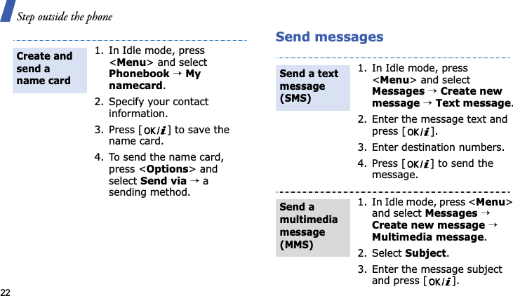 Step outside the phone22Send messages1. In Idle mode, press &lt;Menu&gt; and select Phonebook→My namecard.2. Specify your contact information.3. Press [ ] to save the name card.4. To send the name card, press &lt;Options&gt; and select Send via→ a sending method.Create and send a name card1. In Idle mode, press &lt;Menu&gt; and select Messages→Create new message→Text message.2. Enter the message text and press [ ].3. Enter destination numbers.4. Press [ ] to send the message.1. In Idle mode, press &lt;Menu&gt;and select Messages→Create new message→Multimedia message.2. Select Subject.3. Enter the message subject and press [ ].Send a text message (SMS)Send a multimedia message (MMS)
