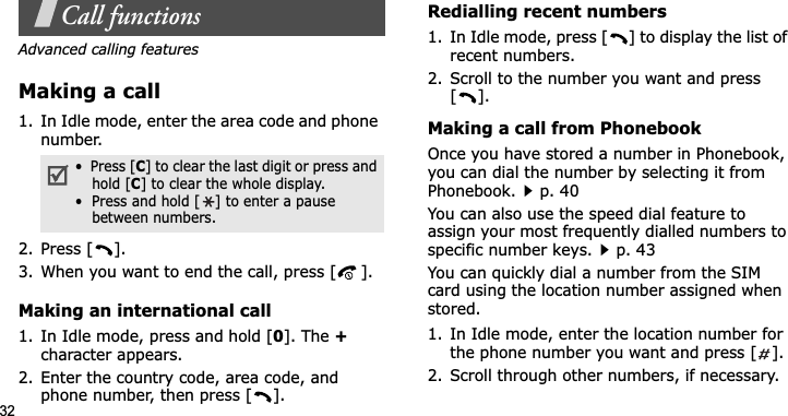 32Call functionsAdvanced calling featuresMaking a call1. In Idle mode, enter the area code and phone number.2. Press [ ].3. When you want to end the call, press [ ].Making an international call1. In Idle mode, press and hold [0]. The +character appears.2. Enter the country code, area code, and phone number, then press [ ].Redialling recent numbers1. In Idle mode, press [ ] to display the list of recent numbers.2. Scroll to the number you want and press [].Making a call from PhonebookOnce you have stored a number in Phonebook, you can dial the number by selecting it from Phonebook.p. 40You can also use the speed dial feature to assign your most frequently dialled numbers to specific number keys.p. 43You can quickly dial a number from the SIM card using the location number assigned when stored.1. In Idle mode, enter the location number for the phone number you want and press [ ].2. Scroll through other numbers, if necessary.•  Press [C] to clear the last digit or press and hold [C] to clear the whole display.•  Press and hold [ ] to enter a pause between numbers.