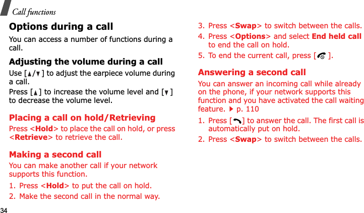 Call functions34Options during a callYou can access a number of functions during a call.Adjusting the volume during a callUse [ / ] to adjust the earpiece volume during a call.Press [ ] to increase the volume level and [ ] to decrease the volume level.Placing a call on hold/RetrievingPress &lt;Hold&gt; to place the call on hold, or press &lt;Retrieve&gt; to retrieve the call.Making a second callYou can make another call if your network supports this function.1. Press &lt;Hold&gt; to put the call on hold.2. Make the second call in the normal way.3. Press &lt;Swap&gt; to switch between the calls.4. Press &lt;Options&gt; and select End held callto end the call on hold.5. To end the current call, press [ ].Answering a second callYou can answer an incoming call while already on the phone, if your network supports this function and you have activated the call waiting feature.p. 110 1. Press [ ] to answer the call. The first call is automatically put on hold.2. Press &lt;Swap&gt; to switch between the calls.
