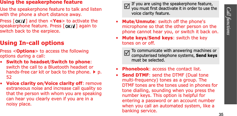 Call functions    35Using the speakerphone featureUse the speakerphone feature to talk and listen with the phone a short distance away.Press [ ] and then &lt;Yes&gt; to activate the speakerphone feature. Press [ ] again to switch back to the earpiece.Using In-call optionsPress &lt;Options&gt; to access the following options during a call:•Switch to headset/Switch to phone:switch the call to a Bluetooth headset or hands-free car kit or back to the phone.p. 52•Voice clarity on/Voice clarity off: remove extraneous noise and increase call quality so that the person with whom you are speaking can hear you clearly even if you are in a noisy place.•Mute/Unmute: switch off the phone&apos;s microphone so that the other person on the phone cannot hear you, or switch it back on.•Mute keys/Send keys: switch the key tones on or off.•Phonebook: access the contact list.•Send DTMF: send the DTMF (Dual tone multi-frequency) tones as a group. The DTMF tones are the tones used in phones for tone dialling, sounding when you press the number keys. This option is helpful for entering a password or an account number when you call an automated system, like a banking service.If you are using the speakerphone feature, you must first deactivate it in order to use the voice clarity feature.To communicate with answering machines or computerised telephone systems, Send keysmust be selected.