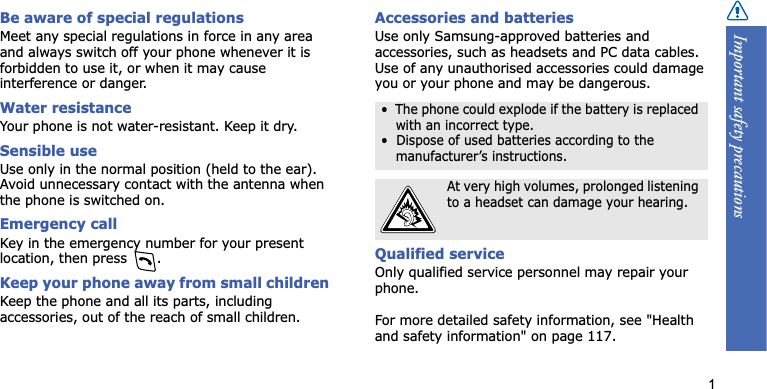 Important safety precautions1Be aware of special regulationsMeet any special regulations in force in any area and always switch off your phone whenever it is forbidden to use it, or when it may cause interference or danger.Water resistanceYour phone is not water-resistant. Keep it dry.Sensible useUse only in the normal position (held to the ear). Avoid unnecessary contact with the antenna when the phone is switched on.Emergency callKey in the emergency number for your present location, then press  . Keep your phone away from small children Keep the phone and all its parts, including accessories, out of the reach of small children.Accessories and batteriesUse only Samsung-approved batteries and accessories, such as headsets and PC data cables. Use of any unauthorised accessories could damage you or your phone and may be dangerous.Qualified serviceOnly qualified service personnel may repair your phone.For more detailed safety information, see &quot;Health and safety information&quot; on page 117.•  The phone could explode if the battery is replaced with an incorrect type.•  Dispose of used batteries according to the manufacturer’s instructions.At very high volumes, prolonged listening to a headset can damage your hearing.