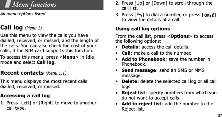 37Menu functionsAll menu options listedCall log(Menu 1)Use this menu to view the calls you have dialled, received, or missed, and the length of the calls. You can also check the cost of your calls, if the SIM card supports this function.To access this menu, press &lt;Menu&gt; in Idle mode and select Call log.Recent contacts(Menu 1.1)This menu displays the most recent calls dialled, received, or missed. Accessing a call log1. Press [Left] or [Right] to move to another call type.2. Press [Up] or [Down] to scroll through the call list. 3. Press [ ] to dial a number, or press [ ] to view the details of a call.Using call log optionsFrom the call list, press &lt;Options&gt; to access the following options:•Details: access the call details.•Call: make a call to the number.•Add to Phonebook: save the number in Phonebook.•Send message: send an SMS or MMS message.•Delete: delete the selected call log or all call logs.•Reject list: specify numbers from which you do not want to accept calls.•Add to reject list: add the number to the Reject list.