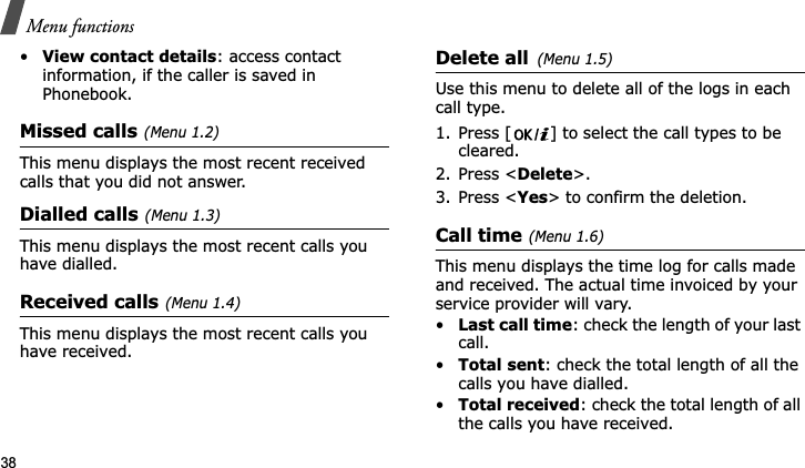 Menu functions38•View contact details: access contact information, if the caller is saved in Phonebook.Missed calls(Menu 1.2)This menu displays the most recent received calls that you did not answer.Dialled calls(Menu 1.3)This menu displays the most recent calls you have dialled.Received calls(Menu 1.4)This menu displays the most recent calls you have received.Delete all(Menu 1.5)Use this menu to delete all of the logs in each call type.1. Press [ ] to select the call types to be cleared. 2. Press &lt;Delete&gt;. 3. Press &lt;Yes&gt; to confirm the deletion.Call time(Menu 1.6)This menu displays the time log for calls made and received. The actual time invoiced by your service provider will vary.•Last call time: check the length of your last call.•Total sent: check the total length of all the calls you have dialled.•Total received: check the total length of all the calls you have received.
