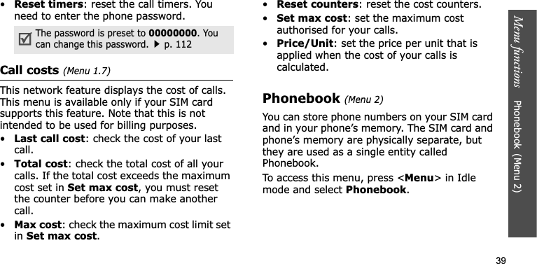 Menu functions    Phonebook(Menu 2)39•Reset timers: reset the call timers. You need to enter the phone password.Call costs(Menu 1.7)This network feature displays the cost of calls. This menu is available only if your SIM card supports this feature. Note that this is not intended to be used for billing purposes.•Last call cost: check the cost of your last call.•Total cost: check the total cost of all your calls. If the total cost exceeds the maximum cost set in Set max cost, you must reset the counter before you can make another call.•Max cost: check the maximum cost limit set inSet max cost.•Reset counters: reset the cost counters.•Set max cost: set the maximum cost authorised for your calls.•Price/Unit: set the price per unit that is applied when the cost of your calls is calculated.Phonebook(Menu 2)You can store phone numbers on your SIM card and in your phone’s memory. The SIM card and phone’s memory are physically separate, but they are used as a single entity called Phonebook.To access this menu, press &lt;Menu&gt; in Idle mode and select Phonebook.The password is preset to 00000000. You can change this password.p. 112
