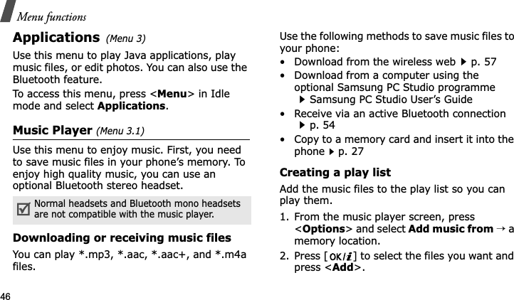 Menu functions46Applications(Menu 3)Use this menu to play Java applications, play music files, or edit photos. You can also use the Bluetooth feature.To access this menu, press &lt;Menu&gt; in Idle mode and select Applications.Music Player (Menu 3.1)Use this menu to enjoy music. First, you need to save music files in your phone’s memory. To enjoy high quality music, you can use an optional Bluetooth stereo headset.Downloading or receiving music filesYou can play *.mp3, *.aac, *.aac+, and *.m4a files.Use the following methods to save music files to your phone:• Download from the wireless webp. 57• Download from a computer using the optional Samsung PC Studio programme Samsung PC Studio User’s Guide• Receive via an active Bluetooth connection p. 54• Copy to a memory card and insert it into the phonep. 27Creating a play listAdd the music files to the play list so you can play them.1. From the music player screen, press &lt;Options&gt; and select Add music from→ a memory location.2. Press [ ] to select the files you want and press &lt;Add&gt;.Normal headsets and Bluetooth mono headsets are not compatible with the music player. 