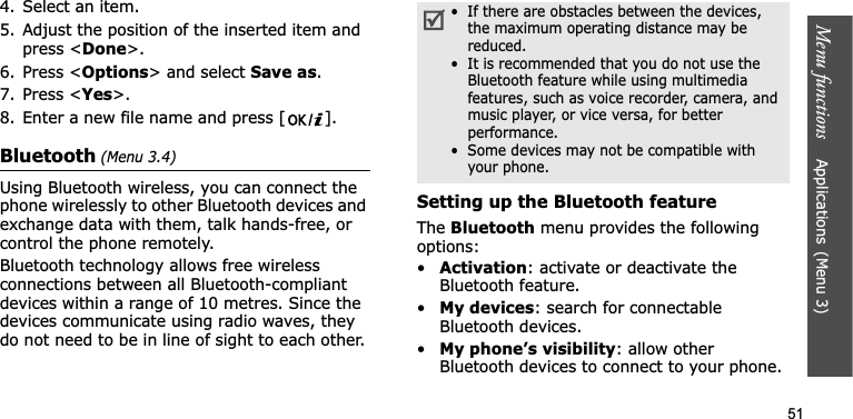 Menu functions    Applications(Menu 3)514. Select an item.5. Adjust the position of the inserted item and press &lt;Done&gt;.6. Press &lt;Options&gt; and select Save as.7. Press &lt;Yes&gt;.8. Enter a new file name and press [ ].Bluetooth (Menu 3.4)Using Bluetooth wireless, you can connect the phone wirelessly to other Bluetooth devices and exchange data with them, talk hands-free, or control the phone remotely.Bluetooth technology allows free wireless connections between all Bluetooth-compliant devices within a range of 10 metres. Since the devices communicate using radio waves, they do not need to be in line of sight to each other.Setting up the Bluetooth featureThe Bluetooth menu provides the following options:•Activation: activate or deactivate the Bluetooth feature.•My devices: search for connectable Bluetooth devices.•My phone’s visibility: allow other Bluetooth devices to connect to your phone.•  If there are obstacles between the devices, the maximum operating distance may be reduced.•  It is recommended that you do not use the Bluetooth feature while using multimedia features, such as voice recorder, camera, and music player, or vice versa, for better performance.•  Some devices may not be compatible with your phone.