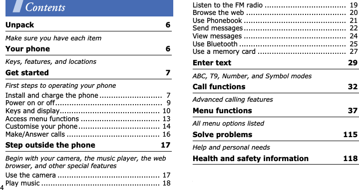 4ContentsUnpack  6Make sure you have each itemYour phone  6Keys, features, and locationsGet started  7First steps to operating your phoneInstall and charge the phone ...........................  7Power on or off..............................................  9Keys and display........................................... 10Access menu functions .................................. 13Customise your phone................................... 14Make/Answer calls ........................................ 16Step outside the phone  17Begin with your camera, the music player, the web browser, and other special featuresUse the camera ............................................ 17Play music ................................................... 18Listen to the FM radio ...................................  19Browse the web ...........................................  20Use Phonebook ............................................  21Send messages ............................................  22View messages ............................................  24Use Bluetooth ..............................................  25Use a memory card ......................................  27Enter text  29ABC, T9, Number, and Symbol modesCall functions  32Advanced calling featuresMenu functions  37All menu options listedSolve problems  115Help and personal needsHealth and safety information  118