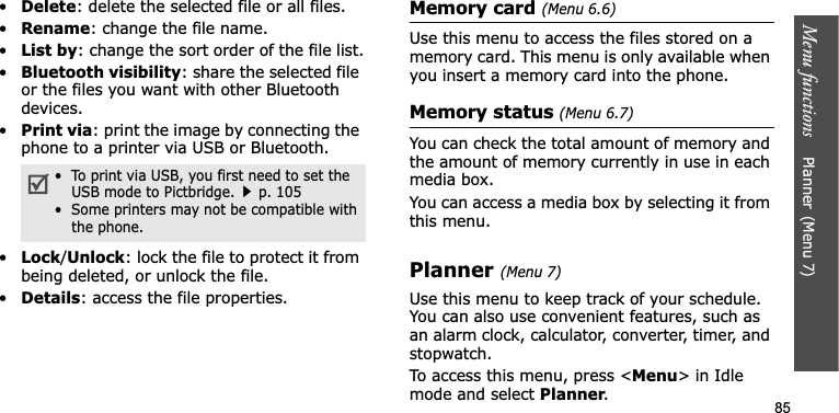 Menu functions    Planner(Menu 7)85•Delete: delete the selected file or all files.•Rename: change the file name.•List by: change the sort order of the file list.•Bluetooth visibility: share the selected file or the files you want with other Bluetooth devices.•Print via: print the image by connecting the phone to a printer via USB or Bluetooth.•Lock/Unlock: lock the file to protect it from being deleted, or unlock the file.•Details: access the file properties.Memory card (Menu 6.6)Use this menu to access the files stored on a memory card. This menu is only available when you insert a memory card into the phone.Memory status (Menu 6.7)You can check the total amount of memory and the amount of memory currently in use in each media box.You can access a media box by selecting it from this menu.Planner(Menu 7)Use this menu to keep track of your schedule. You can also use convenient features, such as an alarm clock, calculator, converter, timer, and stopwatch.To access this menu, press &lt;Menu&gt; in Idle mode and select Planner.•  To print via USB, you first need to set the USB mode to Pictbridge.p. 105•  Some printers may not be compatible with the phone.