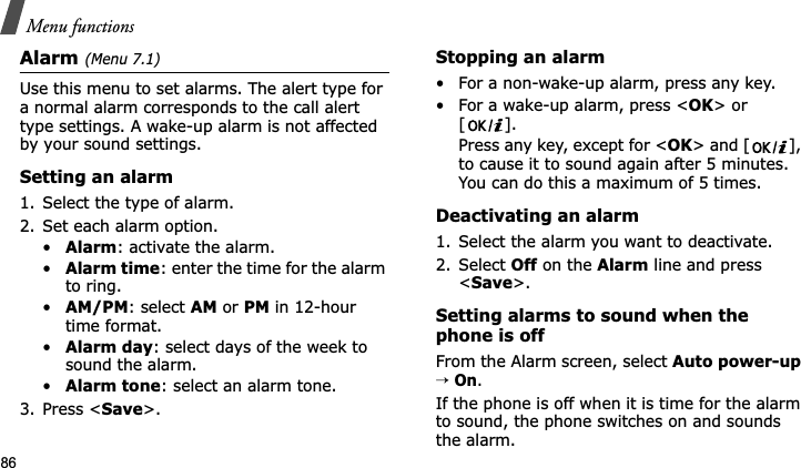 Menu functions86Alarm(Menu 7.1) Use this menu to set alarms. The alert type for a normal alarm corresponds to the call alert type settings. A wake-up alarm is not affected by your sound settings.Setting an alarm1. Select the type of alarm.2. Set each alarm option.•Alarm: activate the alarm.•Alarm time: enter the time for the alarm to ring.•AM/PM: select AM or PM in 12-hour time format.•Alarm day: select days of the week to sound the alarm.•Alarm tone: select an alarm tone.3. Press &lt;Save&gt;.Stopping an alarm• For a non-wake-up alarm, press any key.• For a wake-up alarm, press &lt;OK&gt; or []. Press any key, except for &lt;OK&gt; and [ ], to cause it to sound again after 5 minutes. You can do this a maximum of 5 times.Deactivating an alarm1. Select the alarm you want to deactivate.2. Select Off on the Alarm line and press &lt;Save&gt;.Setting alarms to sound when the phone is offFrom the Alarm screen, select Auto power-up→On.If the phone is off when it is time for the alarm to sound, the phone switches on and sounds the alarm.