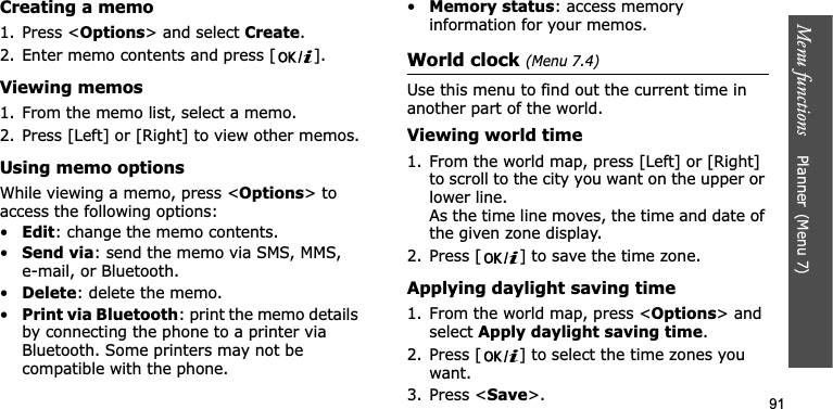Menu functions    Planner(Menu 7)91Creating a memo1. Press &lt;Options&gt; and select Create.2. Enter memo contents and press [ ].Viewing memos1. From the memo list, select a memo.2. Press [Left] or [Right] to view other memos.Using memo optionsWhile viewing a memo, press &lt;Options&gt; to access the following options:•Edit: change the memo contents.•Send via: send the memo via SMS, MMS, e-mail, or Bluetooth.•Delete: delete the memo.•Print via Bluetooth: print the memo details by connecting the phone to a printer via Bluetooth. Some printers may not be compatible with the phone.•Memory status: access memory information for your memos.World clock (Menu 7.4)Use this menu to find out the current time in another part of the world. Viewing world time1. From the world map, press [Left] or [Right] to scroll to the city you want on the upper or lower line. As the time line moves, the time and date of the given zone display.2. Press [ ] to save the time zone.Applying daylight saving time1. From the world map, press &lt;Options&gt; and select Apply daylight saving time.2. Press [ ] to select the time zones you want. 3. Press &lt;Save&gt;.