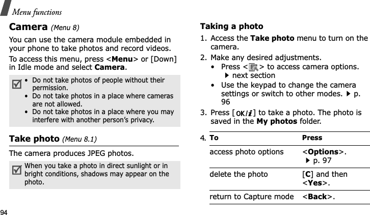 Menu functions94Camera(Menu 8)You can use the camera module embedded in your phone to take photos and record videos.To access this menu, press &lt;Menu&gt; or [Down] in Idle mode and select Camera.Take photo (Menu 8.1)The camera produces JPEG photos. Taking a photo 1. Access the Take photo menu to turn on the camera.2. Make any desired adjustments.• Press &lt; &gt; to access camera options. next section• Use the keypad to change the camera settings or switch to other modes.p. 963. Press [ ] to take a photo. The photo is saved in the My photos folder.•  Do not take photos of people without their permission.•  Do not take photos in a place where cameras are not allowed.•  Do not take photos in a place where you may interfere with another person’s privacy.When you take a photo in direct sunlight or in bright conditions, shadows may appear on the photo.4.To Pressaccess photo options &lt;Options&gt;.p. 97delete the photo [C] and then &lt;Yes&gt;.return to Capture mode &lt;Back&gt;.