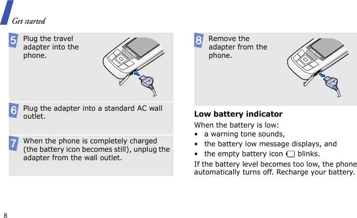 Get started8Low battery indicatorWhen the battery is low:• a warning tone sounds,• the battery low message displays, and• the empty battery icon   blinks.If the battery level becomes too low, the phone automatically turns off. Recharge your battery.  Plug the travel adapter into the phone. Plug the adapter into a standard AC wall outlet. When the phone is completely charged (the battery icon becomes still), unplug the adapter from the wall outlet. Remove the adapter from the phone.