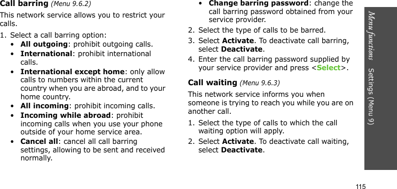Menu functions    Settings (Menu 9)115Call barring (Menu 9.6.2)This network service allows you to restrict your calls.1. Select a call barring option:•All outgoing: prohibit outgoing calls.•International: prohibit international calls.•International except home: only allow calls to numbers within the current country when you are abroad, and to your home country.•All incoming: prohibit incoming calls.•Incoming while abroad: prohibit incoming calls when you use your phone outside of your home service area.•Cancel all: cancel all call barring settings, allowing to be sent and received normally.•Change barring password: change the call barring password obtained from your service provider.2. Select the type of calls to be barred. 3. Select Activate. To deactivate call barring, select Deactivate.4. Enter the call barring password supplied by your service provider and press &lt;Select&gt;.Call waiting (Menu 9.6.3)This network service informs you when someone is trying to reach you while you are on another call.1. Select the type of calls to which the call waiting option will apply.2. Select Activate. To deactivate call waiting, select Deactivate. 