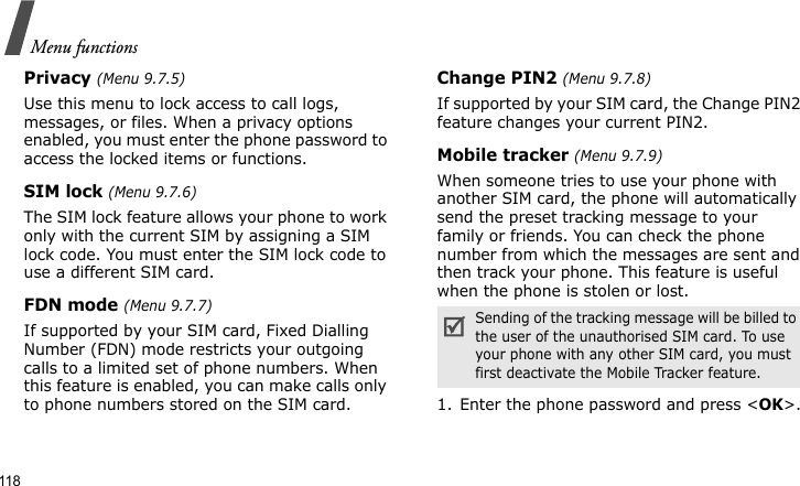 Menu functions118Privacy (Menu 9.7.5)Use this menu to lock access to call logs, messages, or files. When a privacy options enabled, you must enter the phone password to access the locked items or functions. SIM lock (Menu 9.7.6)The SIM lock feature allows your phone to work only with the current SIM by assigning a SIM lock code. You must enter the SIM lock code to use a different SIM card.FDN mode (Menu 9.7.7)If supported by your SIM card, Fixed Dialling Number (FDN) mode restricts your outgoing calls to a limited set of phone numbers. When this feature is enabled, you can make calls only to phone numbers stored on the SIM card.Change PIN2 (Menu 9.7.8)If supported by your SIM card, the Change PIN2 feature changes your current PIN2. Mobile tracker (Menu 9.7.9)When someone tries to use your phone with another SIM card, the phone will automatically send the preset tracking message to your family or friends. You can check the phone number from which the messages are sent and then track your phone. This feature is useful when the phone is stolen or lost.1. Enter the phone password and press &lt;OK&gt;.Sending of the tracking message will be billed to the user of the unauthorised SIM card. To use your phone with any other SIM card, you must first deactivate the Mobile Tracker feature.