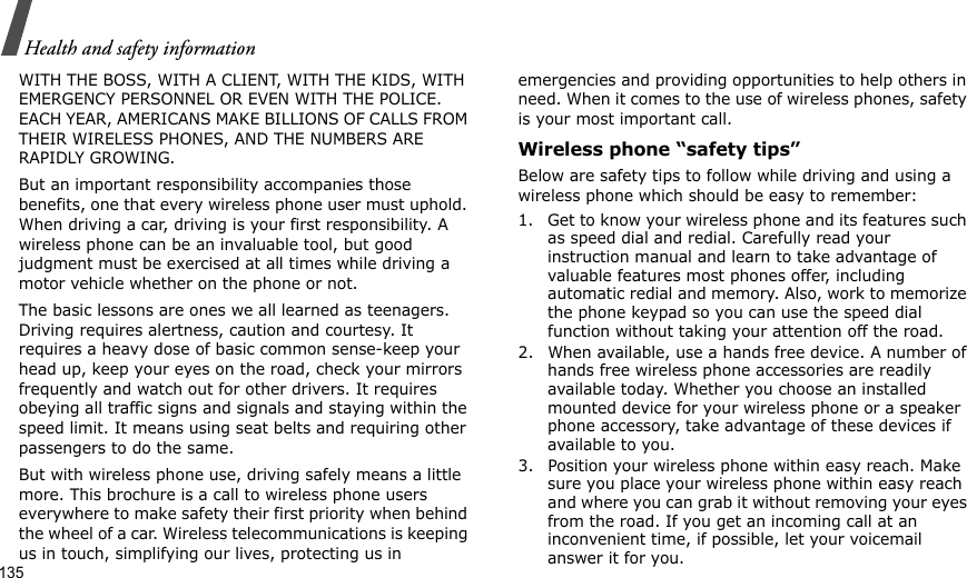 135Health and safety informationWITH THE BOSS, WITH A CLIENT, WITH THE KIDS, WITH EMERGENCY PERSONNEL OR EVEN WITH THE POLICE. EACH YEAR, AMERICANS MAKE BILLIONS OF CALLS FROM THEIR WIRELESS PHONES, AND THE NUMBERS ARE RAPIDLY GROWING.But an important responsibility accompanies those benefits, one that every wireless phone user must uphold. When driving a car, driving is your first responsibility. A wireless phone can be an invaluable tool, but good judgment must be exercised at all times while driving a motor vehicle whether on the phone or not.The basic lessons are ones we all learned as teenagers. Driving requires alertness, caution and courtesy. It requires a heavy dose of basic common sense-keep your head up, keep your eyes on the road, check your mirrors frequently and watch out for other drivers. It requires obeying all traffic signs and signals and staying within the speed limit. It means using seat belts and requiring other passengers to do the same. But with wireless phone use, driving safely means a little more. This brochure is a call to wireless phone users everywhere to make safety their first priority when behind the wheel of a car. Wireless telecommunications is keeping us in touch, simplifying our lives, protecting us in emergencies and providing opportunities to help others in need. When it comes to the use of wireless phones, safety is your most important call.Wireless phone “safety tips”Below are safety tips to follow while driving and using a wireless phone which should be easy to remember:1. Get to know your wireless phone and its features such as speed dial and redial. Carefully read your instruction manual and learn to take advantage of valuable features most phones offer, including automatic redial and memory. Also, work to memorize the phone keypad so you can use the speed dial function without taking your attention off the road.2. When available, use a hands free device. A number of hands free wireless phone accessories are readily available today. Whether you choose an installed mounted device for your wireless phone or a speaker phone accessory, take advantage of these devices if available to you.3. Position your wireless phone within easy reach. Make sure you place your wireless phone within easy reach and where you can grab it without removing your eyes from the road. If you get an incoming call at an inconvenient time, if possible, let your voicemail answer it for you.