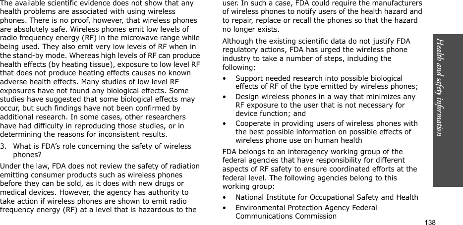 Health and safety information  138The available scientific evidence does not show that any health problems are associated with using wireless phones. There is no proof, however, that wireless phones are absolutely safe. Wireless phones emit low levels of radio frequency energy (RF) in the microwave range while being used. They also emit very low levels of RF when in the stand-by mode. Whereas high levels of RF can produce health effects (by heating tissue), exposure to low level RF that does not produce heating effects causes no known adverse health effects. Many studies of low level RF exposures have not found any biological effects. Some studies have suggested that some biological effects may occur, but such findings have not been confirmed by additional research. In some cases, other researchers have had difficulty in reproducing those studies, or in determining the reasons for inconsistent results.3. What is FDA’s role concerning the safety of wireless phones?Under the law, FDA does not review the safety of radiation emitting consumer products such as wireless phones before they can be sold, as it does with new drugs or medical devices. However, the agency has authority to take action if wireless phones are shown to emit radio frequency energy (RF) at a level that is hazardous to the user. In such a case, FDA could require the manufacturers of wireless phones to notify users of the health hazard and to repair, replace or recall the phones so that the hazard no longer exists.Although the existing scientific data do not justify FDA regulatory actions, FDA has urged the wireless phone industry to take a number of steps, including the following:• Support needed research into possible biological effects of RF of the type emitted by wireless phones;• Design wireless phones in a way that minimizes any RF exposure to the user that is not necessary for device function; and• Cooperate in providing users of wireless phones with the best possible information on possible effects of wireless phone use on human healthFDA belongs to an interagency working group of the federal agencies that have responsibility for different aspects of RF safety to ensure coordinated efforts at the federal level. The following agencies belong to this working group:• National Institute for Occupational Safety and Health• Environmental Protection Agency Federal Communications Commission