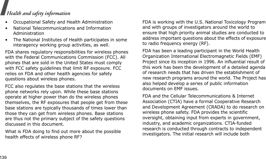 139Health and safety information• Occupational Safety and Health Administration• National Telecommunications and Information Administration• The National Institutes of Health participates in some interagency working group activities, as well.FDA shares regulatory responsibilities for wireless phones with the Federal Communications Commission (FCC). All phones that are sold in the United States must comply with FCC safety guidelines that limit RF exposure. FCC relies on FDA and other health agencies for safety questions about wireless phones.FCC also regulates the base stations that the wireless phone networks rely upon. While these base stations operate at higher power than do the wireless phones themselves, the RF exposures that people get from these base stations are typically thousands of times lower than those they can get from wireless phones. Base stations are thus not the primary subject of the safety questions discussed in this document.What is FDA doing to find out more about the possible health effects of wireless phone RF?FDA is working with the U.S. National Toxicology Program and with groups of investigators around the world to ensure that high priority animal studies are conducted to address important questions about the effects of exposure to radio frequency energy (RF).FDA has been a leading participant in the World Health Organization International Electromagnetic Fields (EMF) Project since its inception in 1996. An influential result of this work has been the development of a detailed agenda of research needs that has driven the establishment of new research programs around the world. The Project has also helped develop a series of public information documents on EMF issues.FDA and the Cellular Telecommunications &amp; Internet Association (CTIA) have a formal Cooperative Research and Development Agreement (CRADA) to do research on wireless phone safety. FDA provides the scientific oversight, obtaining input from experts in government, industry, and academic organizations. CTIA-funded research is conducted through contracts to independent investigators. The initial research will include both 