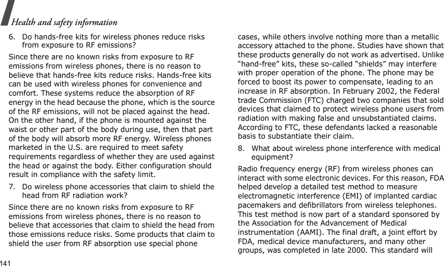 141Health and safety information6. Do hands-free kits for wireless phones reduce risks from exposure to RF emissions?Since there are no known risks from exposure to RF emissions from wireless phones, there is no reason to believe that hands-free kits reduce risks. Hands-free kits can be used with wireless phones for convenience and comfort. These systems reduce the absorption of RF energy in the head because the phone, which is the source of the RF emissions, will not be placed against the head. On the other hand, if the phone is mounted against the waist or other part of the body during use, then that part of the body will absorb more RF energy. Wireless phones marketed in the U.S. are required to meet safety requirements regardless of whether they are used against the head or against the body. Either configuration should result in compliance with the safety limit.7. Do wireless phone accessories that claim to shield the head from RF radiation work?Since there are no known risks from exposure to RF emissions from wireless phones, there is no reason to believe that accessories that claim to shield the head from those emissions reduce risks. Some products that claim to shield the user from RF absorption use special phone cases, while others involve nothing more than a metallic accessory attached to the phone. Studies have shown that these products generally do not work as advertised. Unlike “hand-free” kits, these so-called “shields” may interfere with proper operation of the phone. The phone may be forced to boost its power to compensate, leading to an increase in RF absorption. In February 2002, the Federal trade Commission (FTC) charged two companies that sold devices that claimed to protect wireless phone users from radiation with making false and unsubstantiated claims. According to FTC, these defendants lacked a reasonable basis to substantiate their claim.8. What about wireless phone interference with medical equipment?Radio frequency energy (RF) from wireless phones can interact with some electronic devices. For this reason, FDA helped develop a detailed test method to measure electromagnetic interference (EMI) of implanted cardiac pacemakers and defibrillators from wireless telephones. This test method is now part of a standard sponsored by the Association for the Advancement of Medical instrumentation (AAMI). The final draft, a joint effort by FDA, medical device manufacturers, and many other groups, was completed in late 2000. This standard will 
