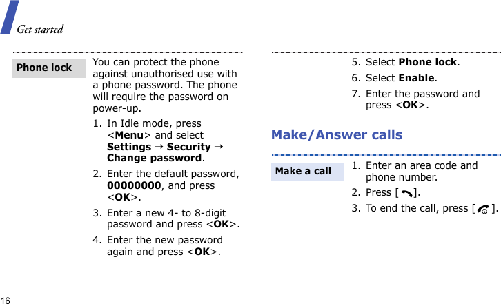 Get started16Make/Answer callsYou can protect the phone against unauthorised use with a phone password. The phone will require the password on power-up.1. In Idle mode, press &lt;Menu&gt; and select Settings → Security → Change password.2. Enter the default password, 00000000, and press &lt;OK&gt;.3. Enter a new 4- to 8-digit password and press &lt;OK&gt;.4. Enter the new password again and press &lt;OK&gt;.Phone lock5. Select Phone lock.6. Select Enable.7. Enter the password and press &lt;OK&gt;.1. Enter an area code and phone number.2. Press [ ].3. To end the call, press [ ].Make a call