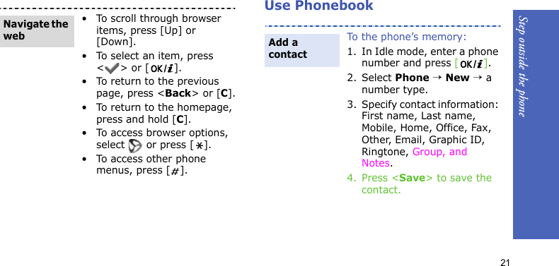 Step outside the phone21Use Phonebook• To scroll through browser items, press [Up] or [Down]. • To select an item, press &lt;&gt; or [ ].• To return to the previous page, press &lt;Back&gt; or [C].• To return to the homepage, press and hold [C].• To access browser options, select   or press [ ].• To access other phone menus, press [ ].Navigate the webTo the phone’s memory:1. In Idle mode, enter a phone number and press [].2. Select Phone → New → a number type.3. Specify contact information: First name, Last name, Mobile, Home, Office, Fax, Other, Email, Graphic ID, Ringtone, Group, and Notes.4. Press &lt;Save&gt; to save the contact.Add a contact