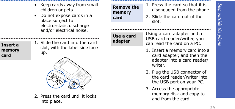 Step outside the phone29• Keep cards away from small children or pets.• Do not expose cards in a place subject to electro-static discharge and/or electrical noise.1. Slide the card into the card slot, with the label side face up.2. Press the card until it locks into place.Insert a memory card1. Press the card so that it is disengaged from the phone.2. Slide the card out of the slot.Using a card adapter and a USB card reader/writer, you can read the card on a PC.1. Insert a memory card into a card adapter, and then the adapter into a card reader/writer.2. Plug the USB connector of the card reader/writer into the USB port on your PC.3. Access the appropriate memory disk and copy to and from the card.Remove the memory cardUse a card adapter
