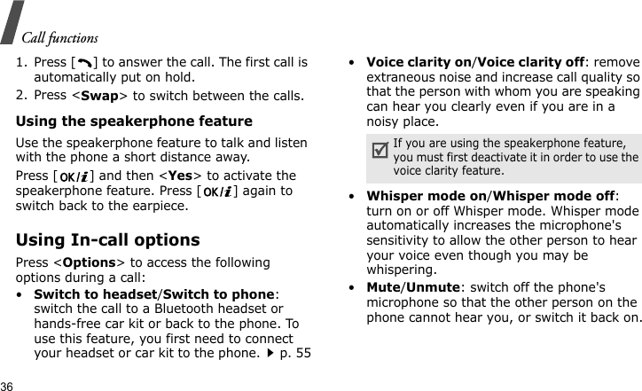 Call functions361. Press [ ] to answer the call. The first call is automatically put on hold.2. Press &lt;Swap&gt; to switch between the calls.Using the speakerphone featureUse the speakerphone feature to talk and listen with the phone a short distance away.Press [ ] and then &lt;Yes&gt; to activate the speakerphone feature. Press [ ] again to switch back to the earpiece.Using In-call optionsPress &lt;Options&gt; to access the following options during a call:•Switch to headset/Switch to phone: switch the call to a Bluetooth headset or hands-free car kit or back to the phone. To use this feature, you first need to connect your headset or car kit to the phone.p. 55•Voice clarity on/Voice clarity off: remove extraneous noise and increase call quality so that the person with whom you are speaking can hear you clearly even if you are in a noisy place.•Whisper mode on/Whisper mode off: turn on or off Whisper mode. Whisper mode automatically increases the microphone&apos;s sensitivity to allow the other person to hear your voice even though you may be whispering.•Mute/Unmute: switch off the phone&apos;s microphone so that the other person on the phone cannot hear you, or switch it back on.If you are using the speakerphone feature, you must first deactivate it in order to use the voice clarity feature.