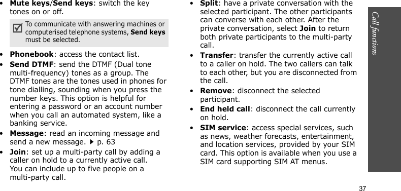 Call functions    37•Mute keys/Send keys: switch the key tones on or off.•Phonebook: access the contact list.•Send DTMF: send the DTMF (Dual tone multi-frequency) tones as a group. The DTMF tones are the tones used in phones for tone dialling, sounding when you press the number keys. This option is helpful for entering a password or an account number when you call an automated system, like a banking service.•Message: read an incoming message and send a new message.p. 63•Join: set up a multi-party call by adding a caller on hold to a currently active call. You can include up to five people on a multi-party call.•Split: have a private conversation with the selected participant. The other participants can converse with each other. After the private conversation, select Join to return both private participants to the multi-party call.•Transfer: transfer the currently active call to a caller on hold. The two callers can talk to each other, but you are disconnected from the call.•Remove: disconnect the selected participant.•End held call: disconnect the call currently on hold.•SIM service: access special services, such as news, weather forecasts, entertainment, and location services, provided by your SIM card. This option is available when you use a SIM card supporting SIM AT menus.To communicate with answering machines or computerised telephone systems, Send keys must be selected.